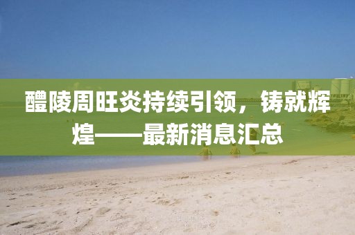 醴陵周旺炎持續(xù)引領(lǐng)，鑄就輝煌——最新消息匯總