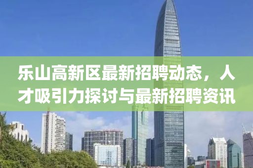 樂(lè)山高新區(qū)最新招聘動(dòng)態(tài)，人才吸引力探討與最新招聘資訊