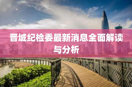 晉城紀(jì)檢委最新消息全面解讀與分析