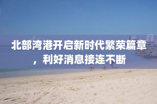 北部灣港開啟新時(shí)代繁榮篇章，利好消息接連不斷