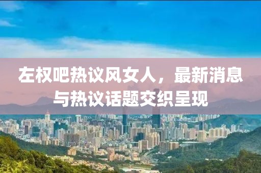 左權(quán)吧熱議風(fēng)女人，最新消息與熱議話題交織呈現(xiàn)