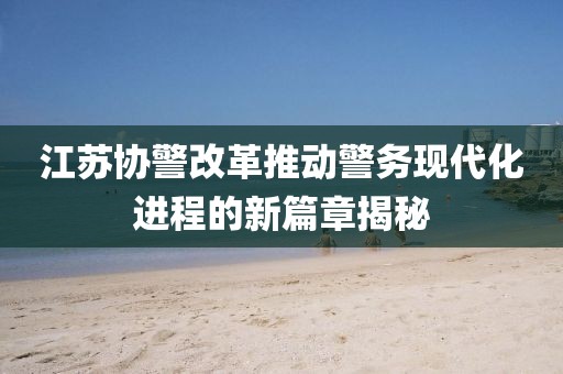 江蘇協(xié)警改革推動警務現(xiàn)代化進程的新篇章揭秘