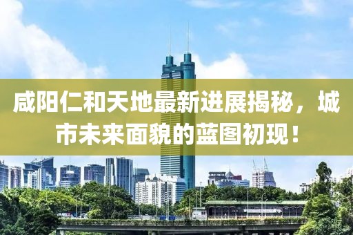 咸陽(yáng)仁和天地最新進(jìn)展揭秘，城市未來(lái)面貌的藍(lán)圖初現(xiàn)！