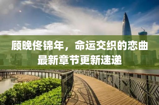 顧晚佟錦年，命運交織的戀曲最新章節(jié)更新速遞