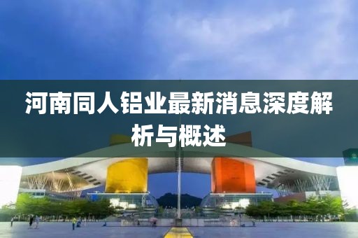 河南同人鋁業(yè)最新消息深度解析與概述