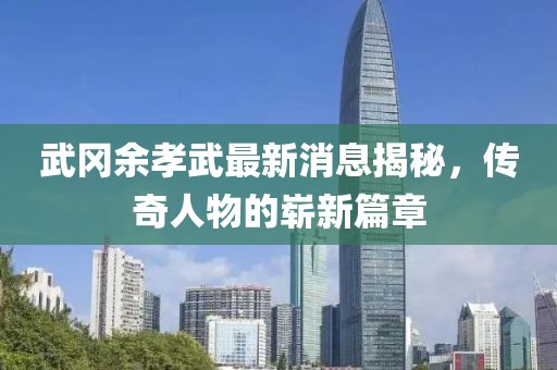 武岡余孝武最新消息揭秘，傳奇人物的嶄新篇章