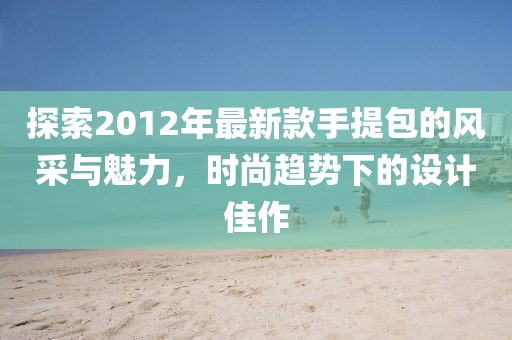 探索2012年最新款手提包的風(fēng)采與魅力，時尚趨勢下的設(shè)計佳作