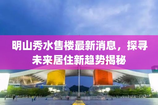 明山秀水售樓最新消息，探尋未來居住新趨勢揭秘