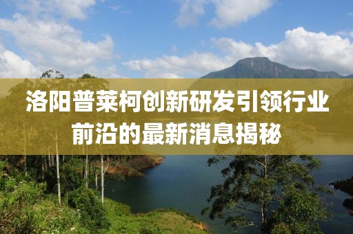 洛陽普萊柯創(chuàng)新研發(fā)引領(lǐng)行業(yè)前沿的最新消息揭秘