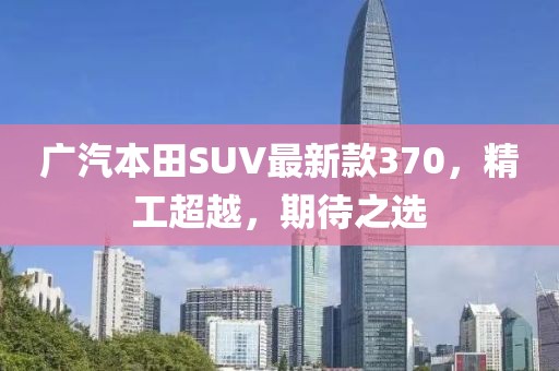 廣汽本田SUV最新款370，精工超越，期待之選