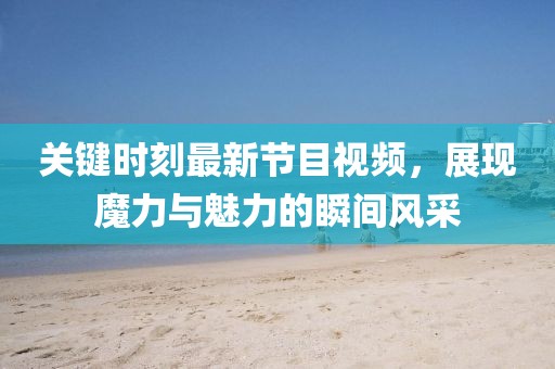 關(guān)鍵時(shí)刻最新節(jié)目視頻，展現(xiàn)魔力與魅力的瞬間風(fēng)采