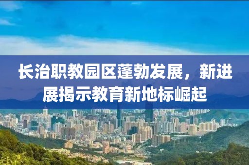 長(zhǎng)治職教園區(qū)蓬勃發(fā)展，新進(jìn)展揭示教育新地標(biāo)崛起