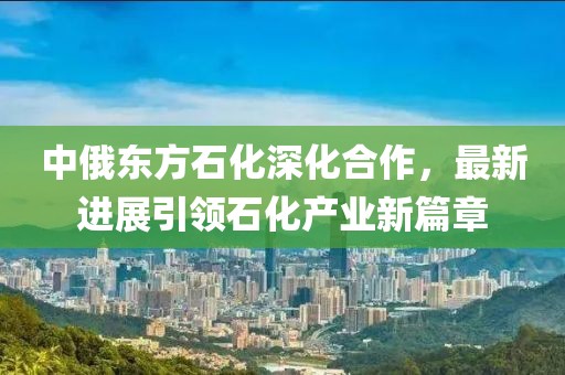 中俄東方石化深化合作，最新進(jìn)展引領(lǐng)石化產(chǎn)業(yè)新篇章