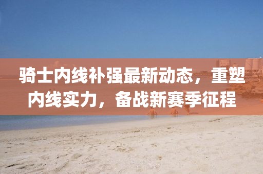 騎士內(nèi)線補(bǔ)強(qiáng)最新動態(tài)，重塑內(nèi)線實(shí)力，備戰(zhàn)新賽季征程