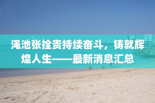 澠池張拴貴持續(xù)奮斗，鑄就輝煌人生——最新消息匯總