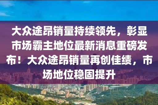 大眾途昂銷量持續(xù)領(lǐng)先，彰顯市場(chǎng)霸主地位最新消息重磅發(fā)布！大眾途昂銷量再創(chuàng)佳績，市場(chǎng)地位穩(wěn)固提升