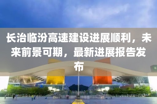長治臨汾高速建設(shè)進(jìn)展順利，未來前景可期，最新進(jìn)展報告發(fā)布