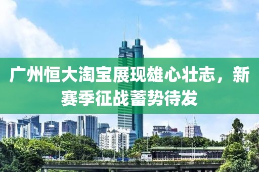 廣州恒大淘寶展現(xiàn)雄心壯志，新賽季征戰(zhàn)蓄勢待發(fā)