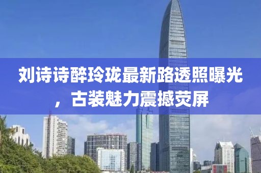 劉詩詩醉玲瓏最新路透照曝光，古裝魅力震撼熒屏