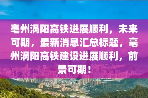 亳州渦陽高鐵進展順利，未來可期，最新消息匯總標題，亳州渦陽高鐵建設(shè)進展順利，前景可期！