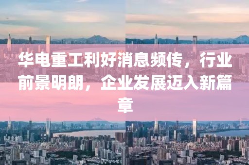 華電重工利好消息頻傳，行業(yè)前景明朗，企業(yè)發(fā)展邁入新篇章