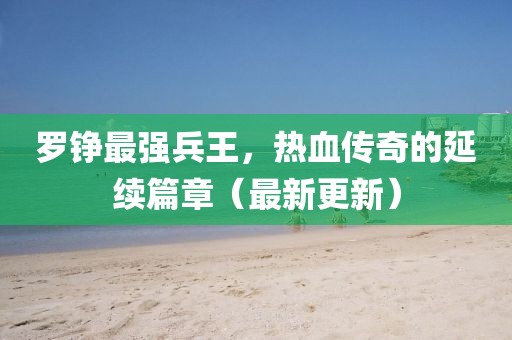 羅錚最強(qiáng)兵王，熱血傳奇的延續(xù)篇章（最新更新）
