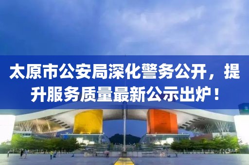 太原市公安局深化警務(wù)公開，提升服務(wù)質(zhì)量最新公示出爐！