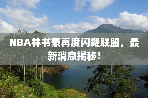 NBA林書豪再度閃耀聯(lián)盟，最新消息揭秘！