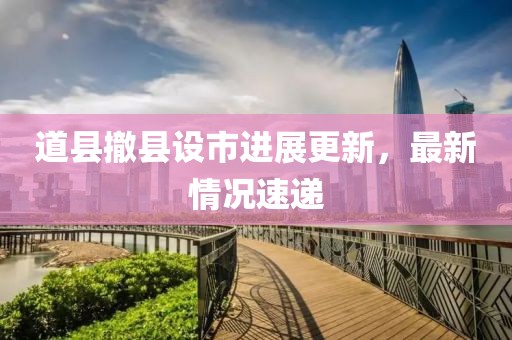 道縣撤縣設(shè)市進展更新，最新情況速遞