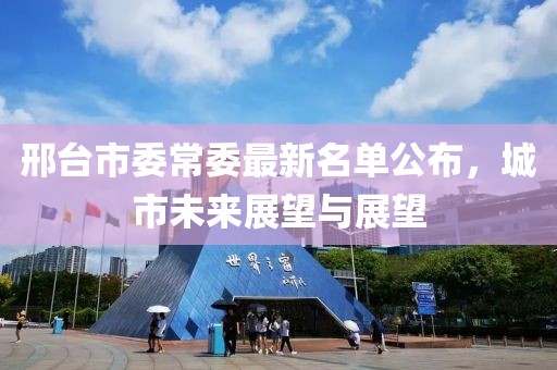 邢臺市委常委最新名單公布，城市未來展望與展望