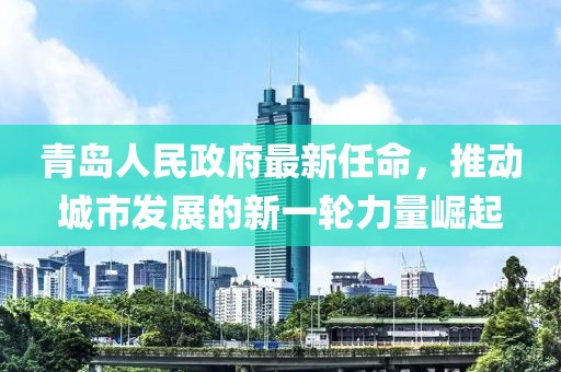 青島人民政府最新任命，推動(dòng)城市發(fā)展的新一輪力量崛起
