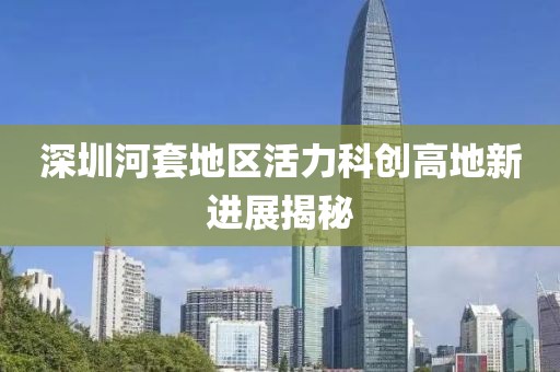 深圳河套地區(qū)活力科創(chuàng)高地新進(jìn)展揭秘