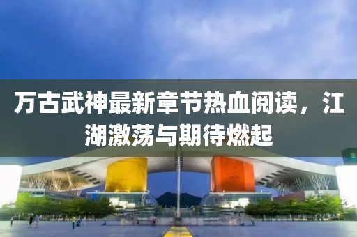 萬(wàn)古武神最新章節(jié)熱血閱讀，江湖激蕩與期待燃起