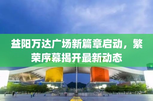 益陽萬達(dá)廣場新篇章啟動，繁榮序幕揭開最新動態(tài)