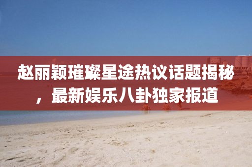 趙麗穎璀璨星途熱議話題揭秘，最新娛樂八卦獨(dú)家報(bào)道