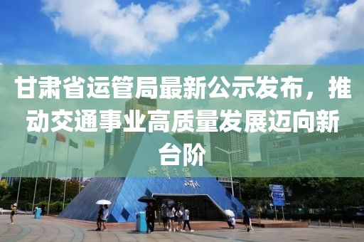 甘肅省運管局最新公示發(fā)布，推動交通事業(yè)高質(zhì)量發(fā)展邁向新臺階