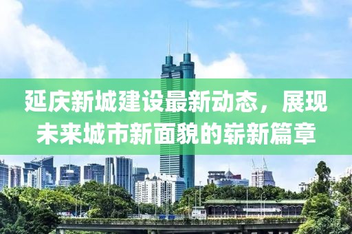 延慶新城建設(shè)最新動(dòng)態(tài)，展現(xiàn)未來城市新面貌的嶄新篇章