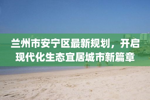 蘭州市安寧區(qū)最新規(guī)劃，開啟現(xiàn)代化生態(tài)宜居城市新篇章