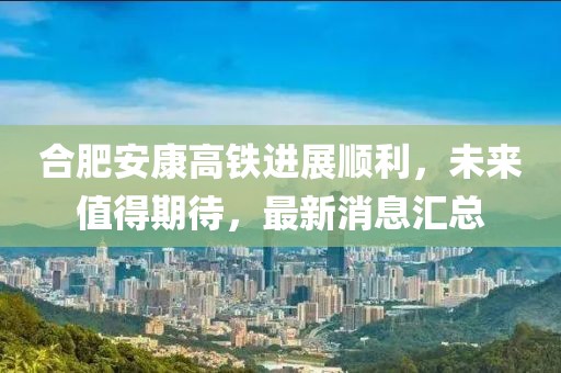 合肥安康高鐵進(jìn)展順利，未來值得期待，最新消息匯總