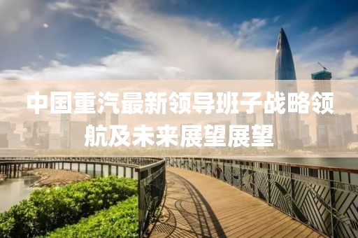 中國(guó)重汽最新領(lǐng)導(dǎo)班子戰(zhàn)略領(lǐng)航及未來(lái)展望展望