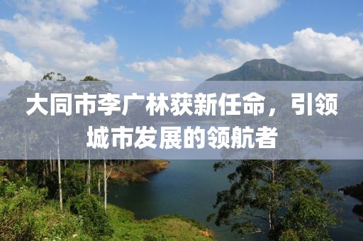 大同市李廣林獲新任命，引領(lǐng)城市發(fā)展的領(lǐng)航者