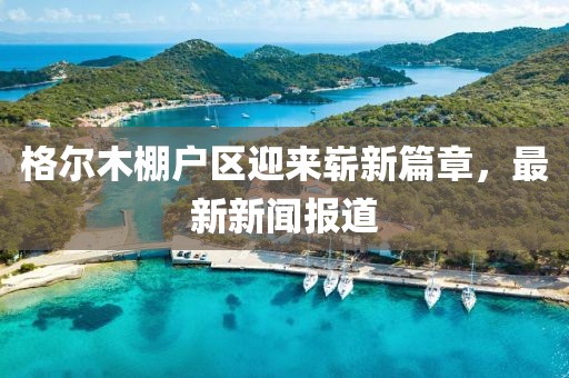 格爾木棚戶區(qū)迎來(lái)嶄新篇章，最新新聞報(bào)道