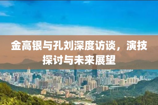 金高銀與孔劉深度訪談，演技探討與未來展望