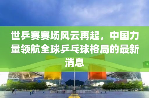 世乒賽賽場(chǎng)風(fēng)云再起，中國力量領(lǐng)航全球乒乓球格局的最新消息