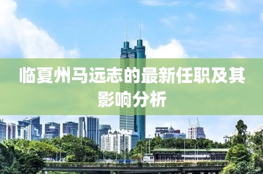 臨夏州馬遠志的最新任職及其影響分析