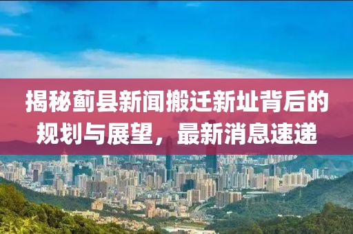 揭秘薊縣新聞搬遷新址背后的規(guī)劃與展望，最新消息速遞