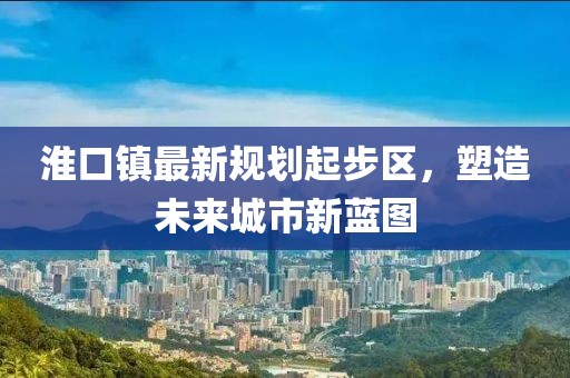 淮口鎮(zhèn)最新規(guī)劃起步區(qū)，塑造未來城市新藍圖
