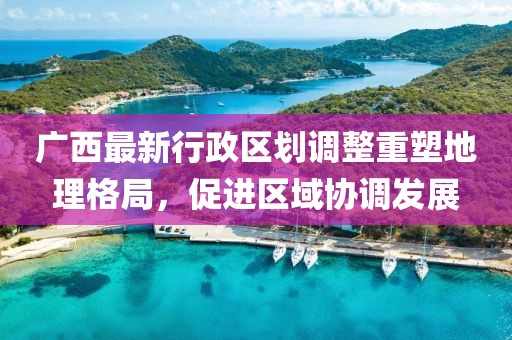 廣西最新行政區(qū)劃調(diào)整重塑地理格局，促進(jìn)區(qū)域協(xié)調(diào)發(fā)展