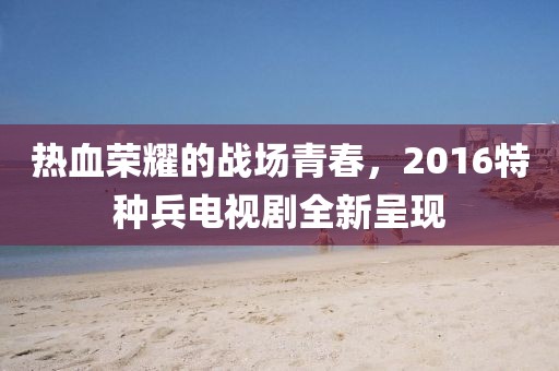 熱血榮耀的戰(zhàn)場(chǎng)青春，2016特種兵電視劇全新呈現(xiàn)