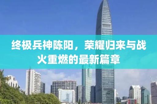 終極兵神陳陽(yáng)，榮耀歸來(lái)與戰(zhàn)火重燃的最新篇章